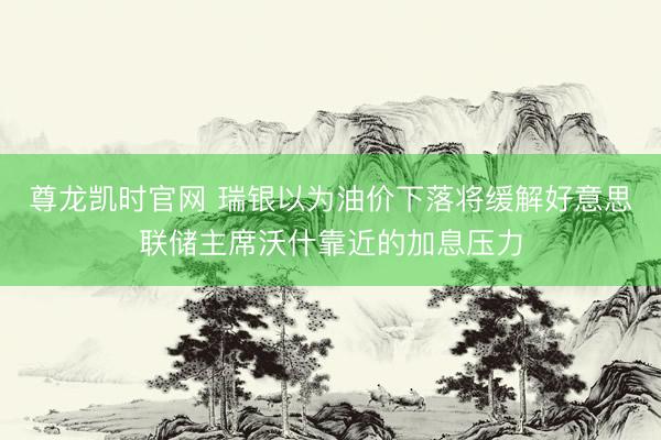尊龙凯时官网 瑞银以为油价下落将缓解好意思联储主席沃什靠近的加息压力
