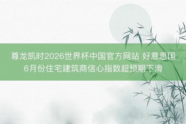 尊龙凯时2026世界杯中国官方网站 好意思国6月份住宅建筑商信心指数超预期下滑