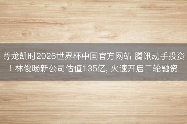 尊龙凯时2026世界杯中国官方网站 腾讯动手投资! 林俊旸新公司估值135亿， 火速开启二轮融资