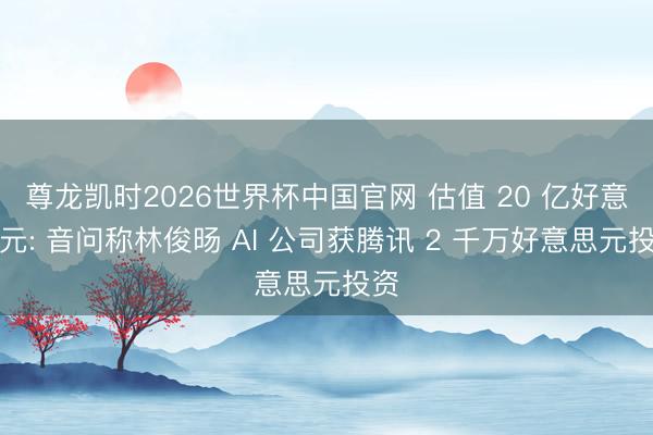 尊龙凯时2026世界杯中国官网 估值 20 亿好意思元: 音问称林俊旸 AI 公司获腾讯 2 千万好意思元投资