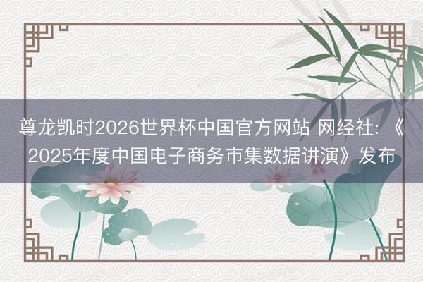 尊龙凯时2026世界杯中国官方网站 网经社: 《2025年度中国电子商务市集数据讲演》发布