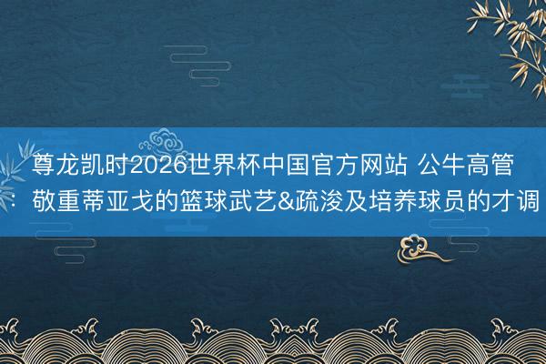 尊龙凯时2026世界杯中国官方网站 公牛高管：敬重蒂亚戈的篮球武艺&疏浚及培养球员的才调