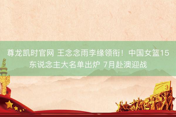 尊龙凯时官网 王念念雨李缘领衔!中国女篮15东说念主大名单出炉 7月赴澳迎战