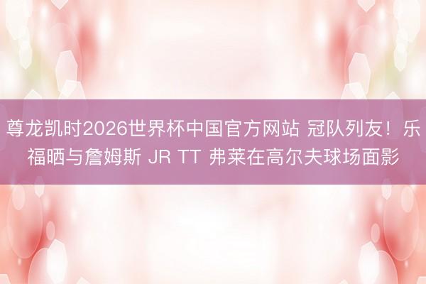 尊龙凯时2026世界杯中国官方网站 冠队列友！乐福晒与詹姆斯 JR TT 弗莱在高尔夫球场面影