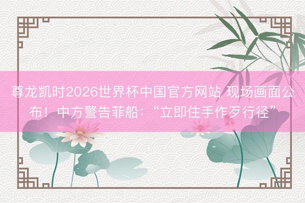 尊龙凯时2026世界杯中国官方网站 现场画面公布!中方警告菲船:“立即住手作歹行径”