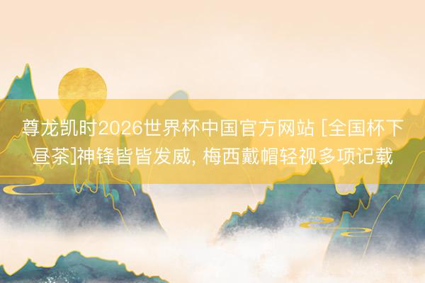 尊龙凯时2026世界杯中国官方网站 [全国杯下昼茶]神锋皆皆发威， 梅西戴帽轻视多项记载