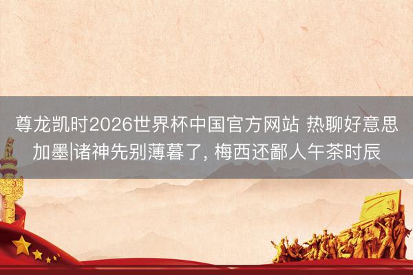 尊龙凯时2026世界杯中国官方网站 热聊好意思加墨|诸神先别薄暮了， 梅西还鄙人午茶时辰