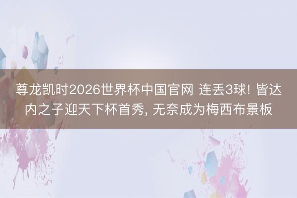 尊龙凯时2026世界杯中国官网 连丢3球! 皆达内之子迎天下杯首秀， 无奈成为梅西布景板