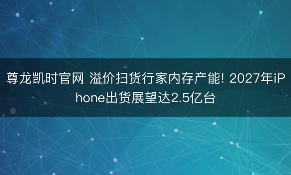 尊龙凯时官网 溢价扫货行家内存产能! 2027年iPhone出货展望达2.5亿台