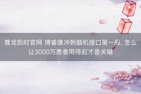 尊龙凯时官网 博睿康冲刺脑机接口第一股, 怎么让3000万患者用得起才是关键