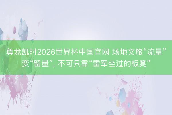 尊龙凯时2026世界杯中国官网 场地文旅“流量”变“留量”， 不可只靠“雷军坐过的板凳”